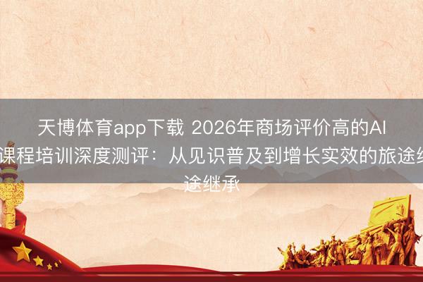 天博体育app下载 2026年商场评价高的AIGC课程培训深度测评:从见识普及到增长实效的旅途继承